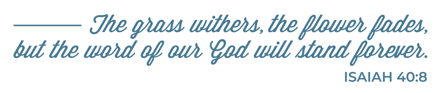 The grass withers, the flower fades, but the word of our God will stand forever. Isaiah 40:8