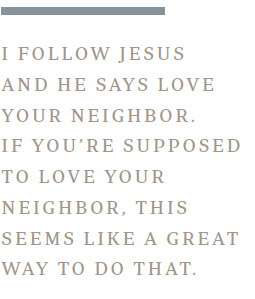 I follow Jesus and he says love your neighbor. If you’re supposed to love your neighbor, this seems like a great way to do that.