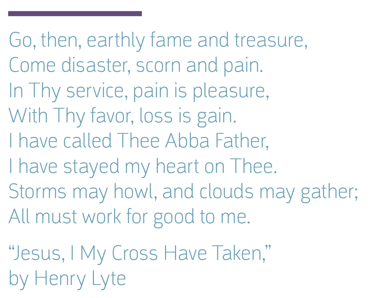 Go, then, earthly fame and treasure, Come disaster, scorn and pain. In Thy service, pain is pleasure, With Thy favor, loss is gain. I have called Thee Abba Father, I have stayed my heart on Thee. Storms may howl, and clouds may gather; All must work for good to me. “Jesus, I My Cross Have Taken,” by Henry Lyte